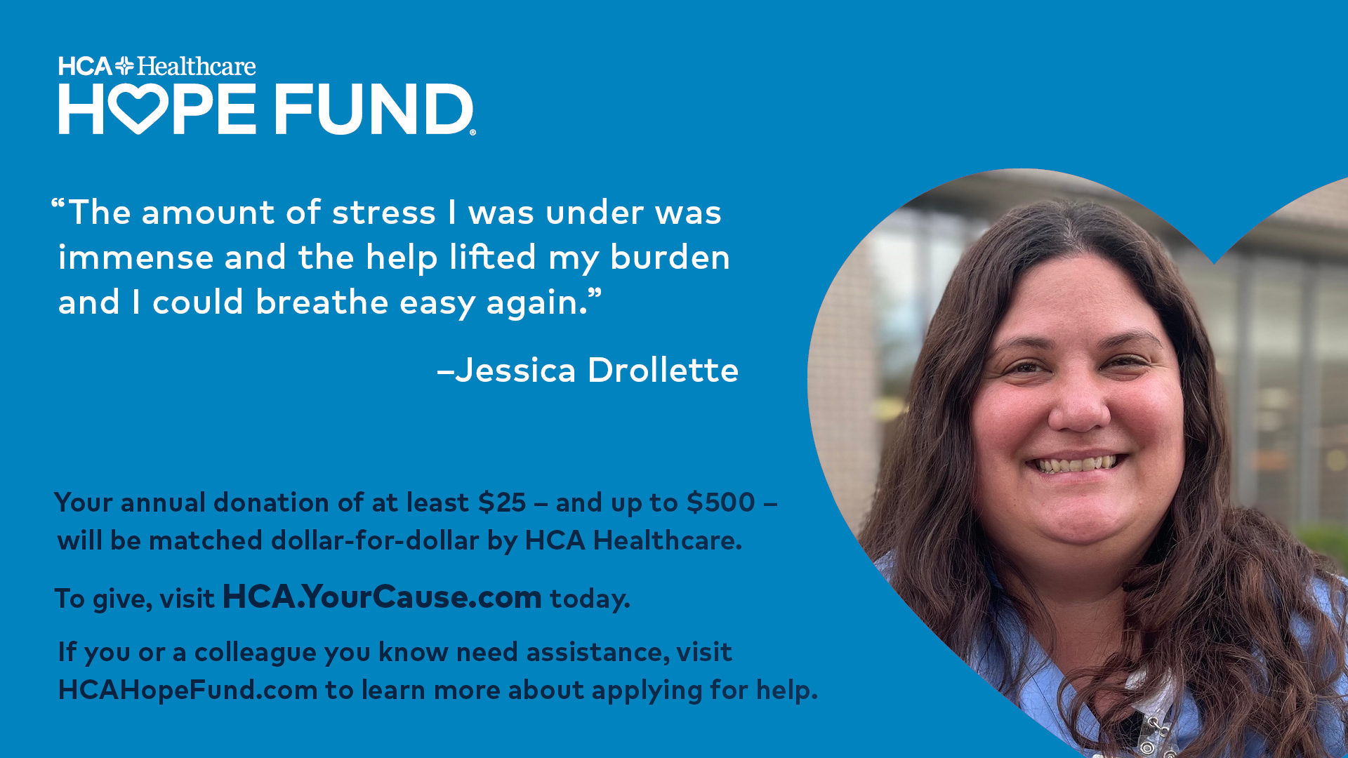 "The amount of stress I was under was immense and the help lifted my burden and I could breathe easy again." - Jessica Drollette, Your annual donation of at least $25 and up to $500 will be matched dollar-for-dollar by HCA healthcare, To give, visit HCA>YourCause.com today, if you or a collogue you know need assistance, visit HCAHopeFund.com to learn more about applying for help.